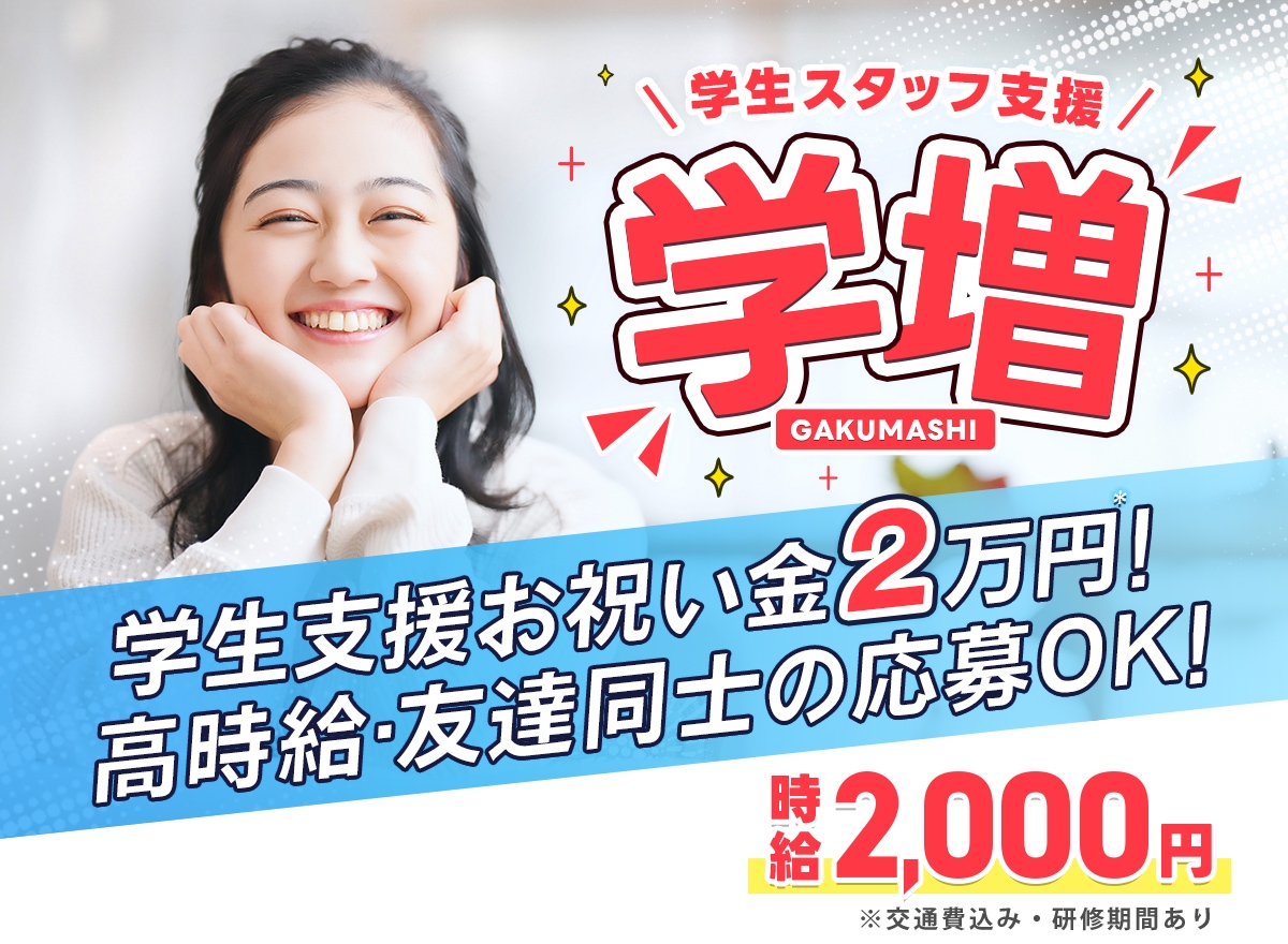 学生スタッフ支援「学増」 学生支援お祝い金2万円! 高時給・友達同士の応募OK! 時給2,000円 ※交通費込み